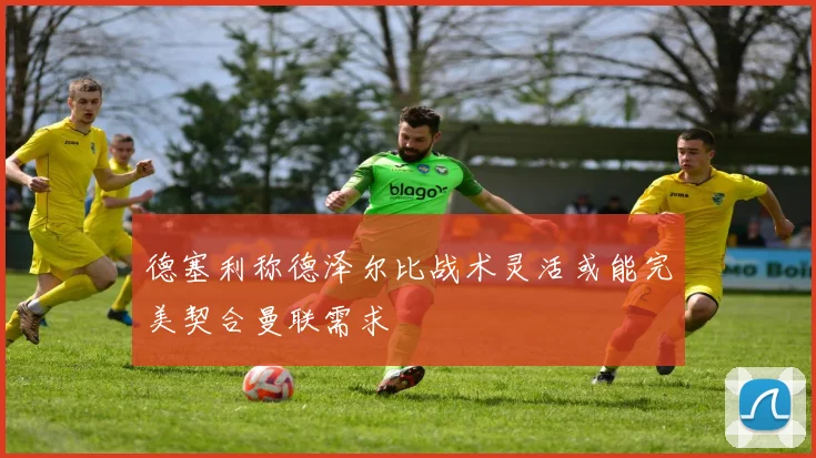 德塞利称德泽尔比战术灵活或能完美契合曼联需求