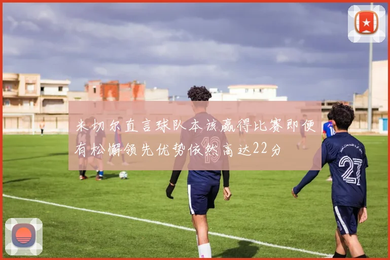米切尔直言球队本该赢得比赛即便有松懈领先优势依然高达22分