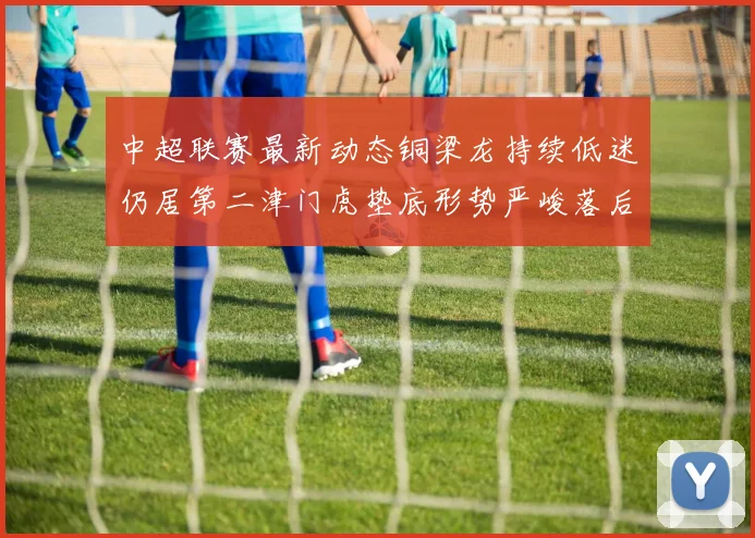 中超联赛最新动态铜梁龙持续低迷仍居第二津门虎垫底形势严峻落后安全区九分