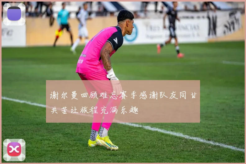 谢尔曼回顾难忘赛季感谢队友同甘共苦让旅程充满乐趣