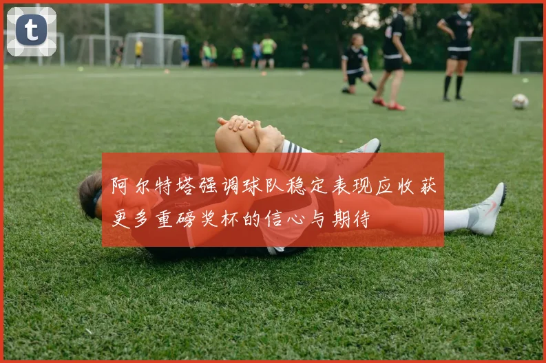 阿尔特塔强调球队稳定表现应收获更多重磅奖杯的信心与期待